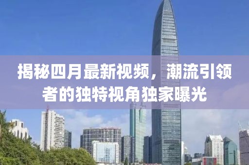 揭秘四月最新视频，潮流引领者的独特视角独家曝光