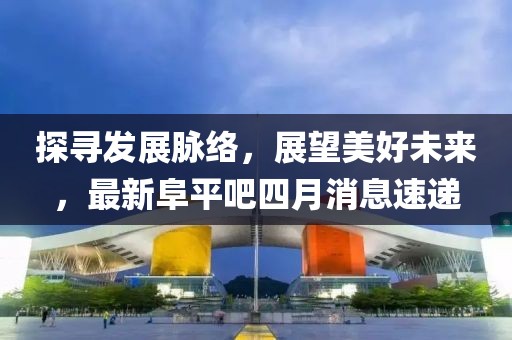 探寻发展脉络，展望美好未来，最新阜平吧四月消息速递