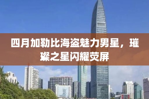 四月加勒比海盗魅力男星，璀璨之星闪耀荧屏