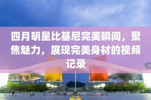 四月明星比基尼完美瞬间，聚焦魅力，展现完美身材的视频记录