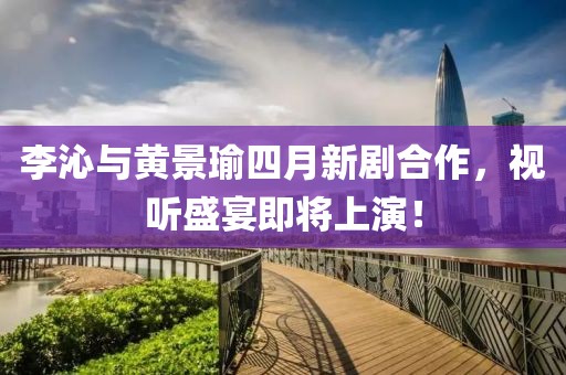 李沁与黄景瑜四月新剧合作，视听盛宴即将上演！