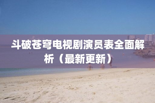 斗破苍穹电视剧演员表全面解析（最新更新）