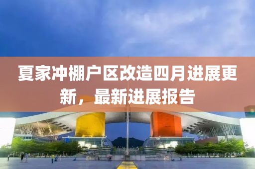 夏家冲棚户区改造四月进展更新，最新进展报告