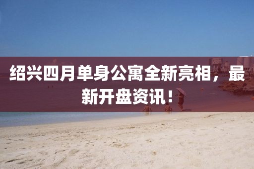 绍兴四月单身公寓全新亮相，最新开盘资讯！