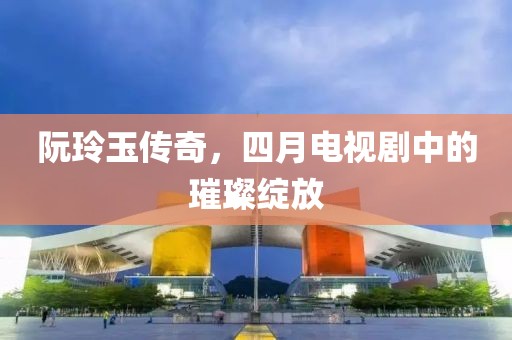 阮玲玉传奇，四月电视剧中的璀璨绽放