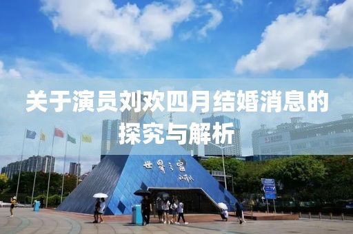 关于演员刘欢四月结婚消息的探究与解析