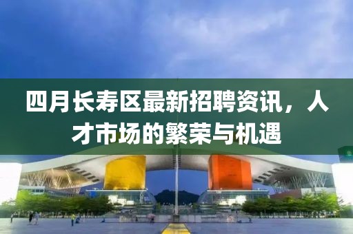 四月长寿区最新招聘资讯，人才市场的繁荣与机遇