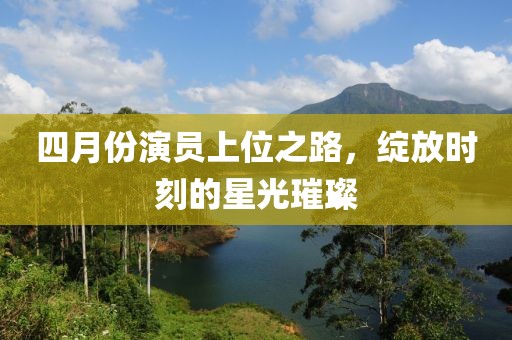 四月份演员上位之路，绽放时刻的星光璀璨