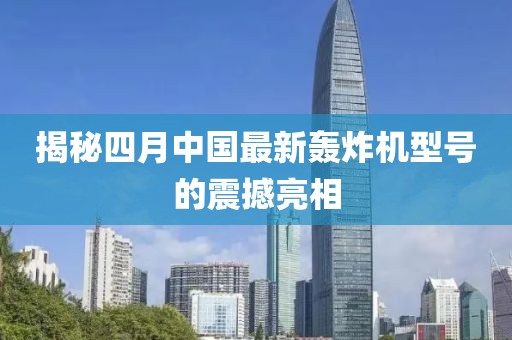 揭秘四月中国最新轰炸机型号的震撼亮相