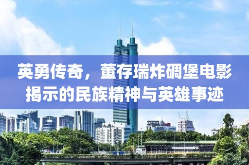 英勇传奇，董存瑞炸碉堡电影揭示的民族精神与英雄事迹