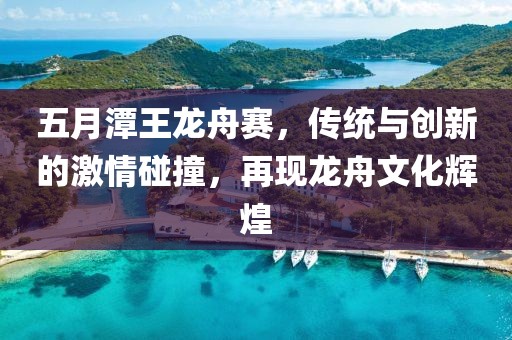 五月潭王龙舟赛，传统与创新的激情碰撞，再现龙舟文化辉煌