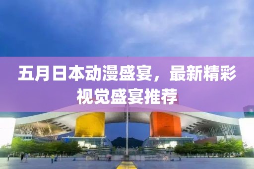 五月日本动漫盛宴，最新精彩视觉盛宴推荐