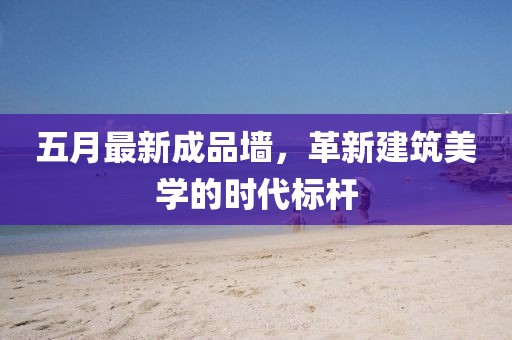 五月最新成品墙，革新建筑美学的时代标杆