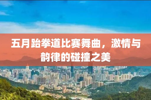 五月跆拳道比赛舞曲，激情与韵律的碰撞之美