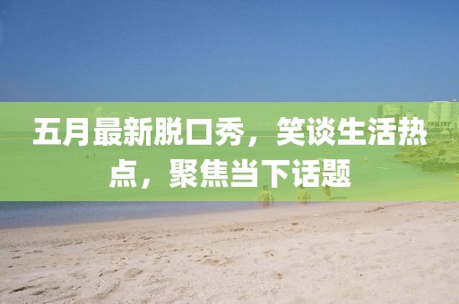 五月最新脱口秀，笑谈生活热点，聚焦当下话题