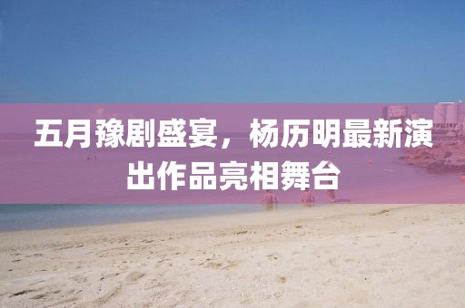 五月豫剧盛宴，杨历明最新演出作品亮相舞台