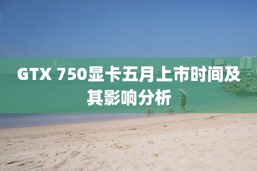 GTX 750显卡五月上市时间及其影响分析