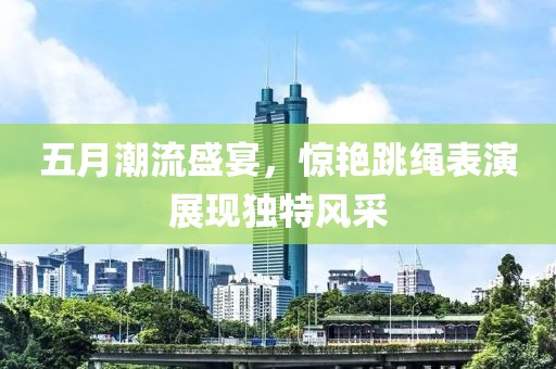 五月潮流盛宴，惊艳跳绳表演展现独特风采