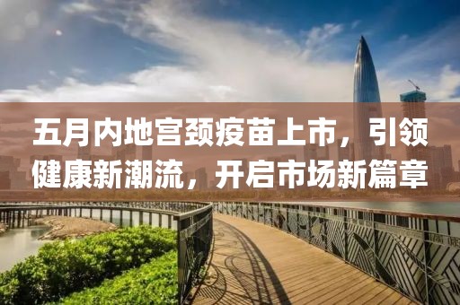 五月内地宫颈疫苗上市，引领健康新潮流，开启市场新篇章