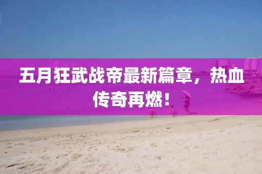 五月狂武战帝最新篇章，热血传奇再燃！