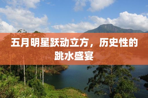 五月明星跃动立方，历史性的跳水盛宴