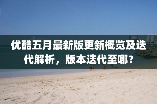 优酷五月最新版更新概览及迭代解析，版本迭代至哪？