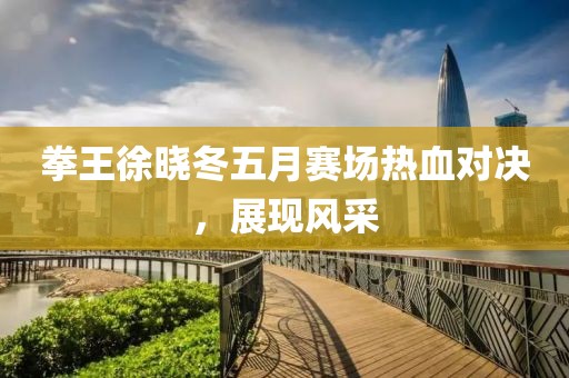 拳王徐晓冬五月赛场热血对决，展现风采
