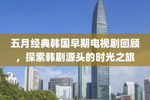 五月经典韩国早期电视剧回顾，探索韩剧源头的时光之旅