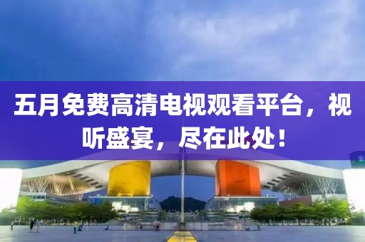 五月免费高清电视观看平台，视听盛宴，尽在此处！