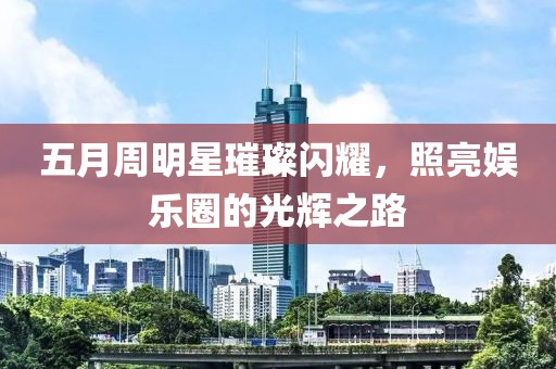 五月周明星璀璨闪耀，照亮娱乐圈的光辉之路