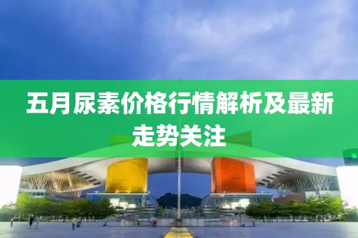五月尿素价格行情解析及最新走势关注