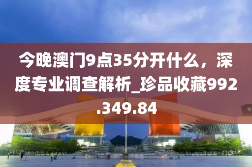 今晚澳门9点35分开什么，深度专业调查解析_珍品收藏992.349.84