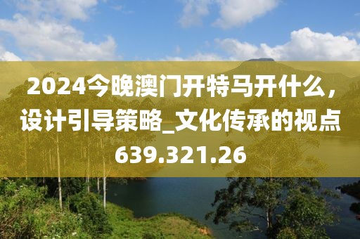 2024今晚澳门开特马开什么，设计引导策略_文化传承的视点639.321.26