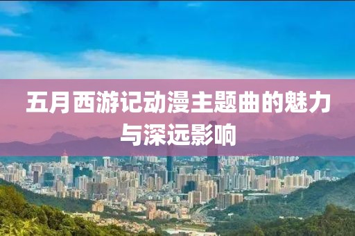 五月西游记动漫主题曲的魅力与深远影响