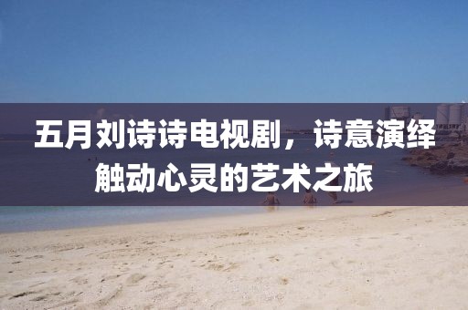 五月刘诗诗电视剧，诗意演绎触动心灵的艺术之旅