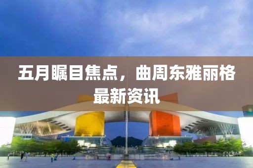 五月瞩目焦点，曲周东雅丽格最新资讯