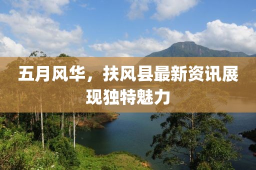 五月风华，扶风县最新资讯展现独特魅力