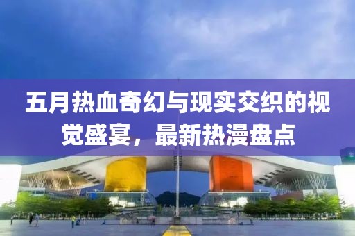 五月热血奇幻与现实交织的视觉盛宴，最新热漫盘点