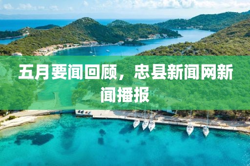 五月要闻回顾，忠县新闻网新闻播报