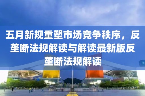 五月新规重塑市场竞争秩序，反垄断法规解读与解读最新版反垄断法规解读