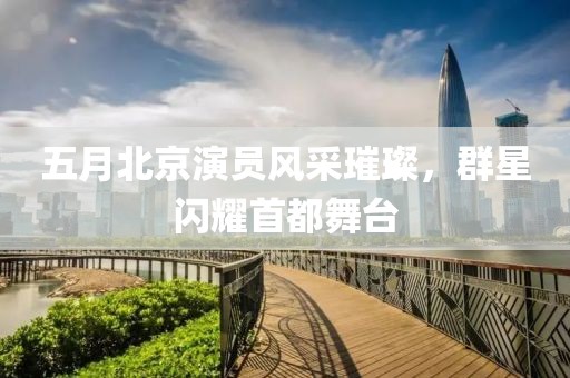 五月北京演员风采璀璨，群星闪耀首都舞台
