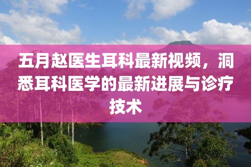 五月赵医生耳科最新视频，洞悉耳科医学的最新进展与诊疗技术