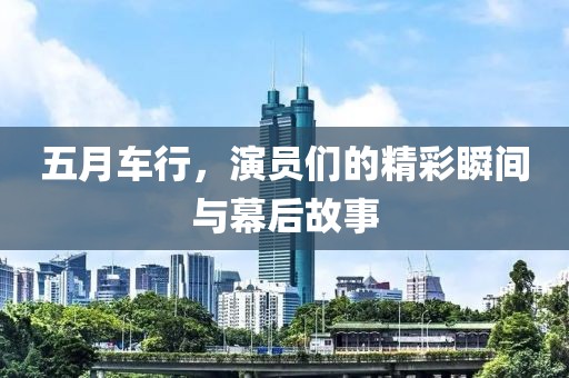五月车行，演员们的精彩瞬间与幕后故事