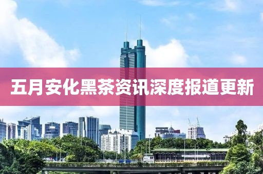 五月安化黑茶资讯深度报道更新