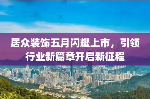 居众装饰五月闪耀上市，引领行业新篇章开启新征程