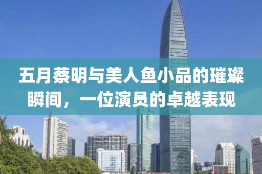 五月蔡明与美人鱼小品的璀璨瞬间，一位演员的卓越表现