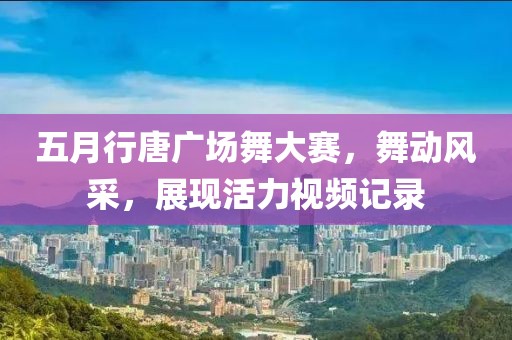 五月行唐广场舞大赛，舞动风采，展现活力视频记录