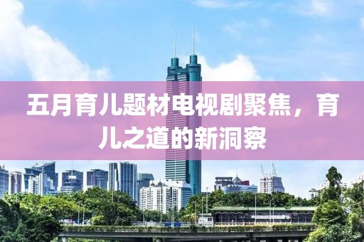 五月育儿题材电视剧聚焦，育儿之道的新洞察