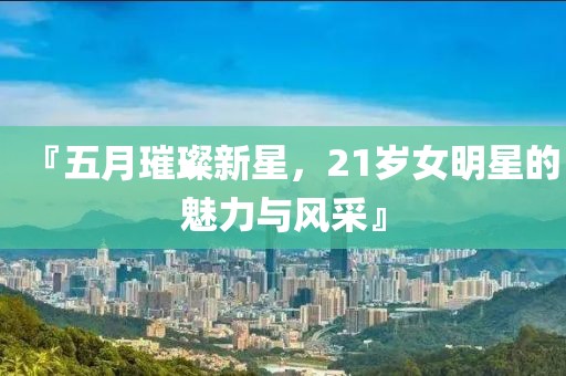 『五月璀璨新星，21岁女明星的魅力与风采』