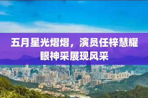 五月星光熠熠，演员任梓慧耀眼神采展现风采